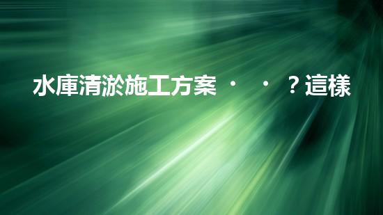水庫清淤施工方案？這樣做才靠譜！